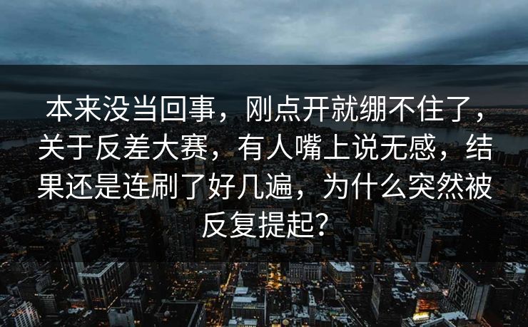本来没当回事，刚点开就绷不住了，关于反差大赛，有人嘴上说无感，结果还是连刷了好几遍，为什么突然被反复提起？