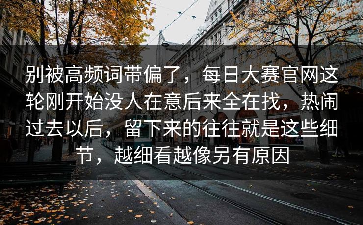 别被高频词带偏了，每日大赛官网这轮刚开始没人在意后来全在找，热闹过去以后，留下来的往往就是这些细节，越细看越像另有原因