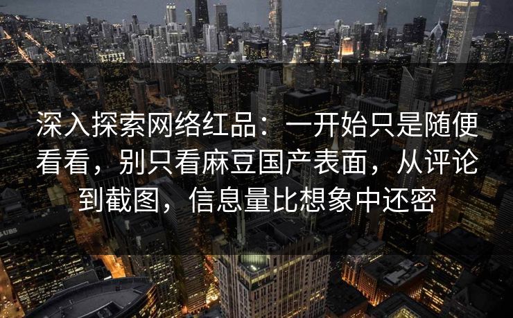深入探索网络红品：一开始只是随便看看，别只看麻豆国产表面，从评论到截图，信息量比想象中还密