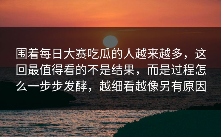 围着每日大赛吃瓜的人越来越多，这回最值得看的不是结果，而是过程怎么一步步发酵，越细看越像另有原因