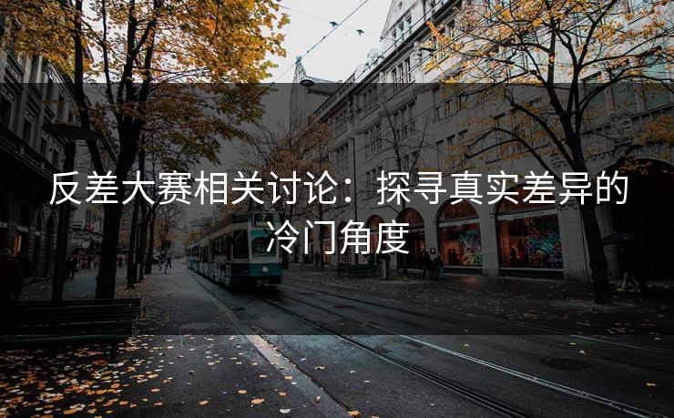 反差大赛相关讨论：探寻真实差异的冷门角度