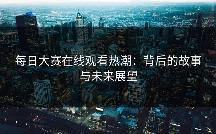 每日大赛在线观看热潮：背后的故事与未来展望