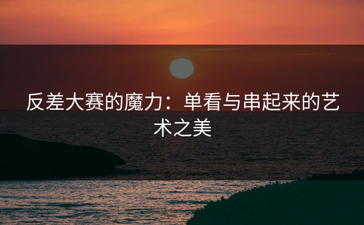 反差大赛的魔力：单看与串起来的艺术之美