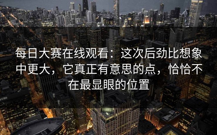 每日大赛在线观看：这次后劲比想象中更大，它真正有意思的点，恰恰不在最显眼的位置