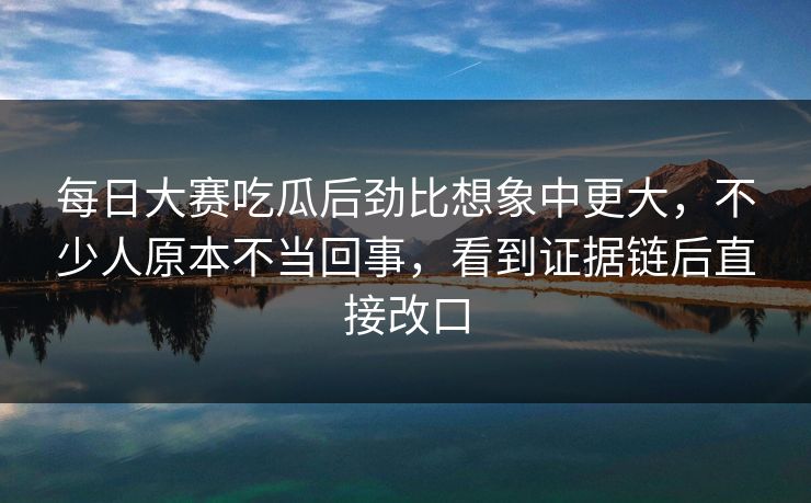 每日大赛吃瓜后劲比想象中更大，不少人原本不当回事，看到证据链后直接改口