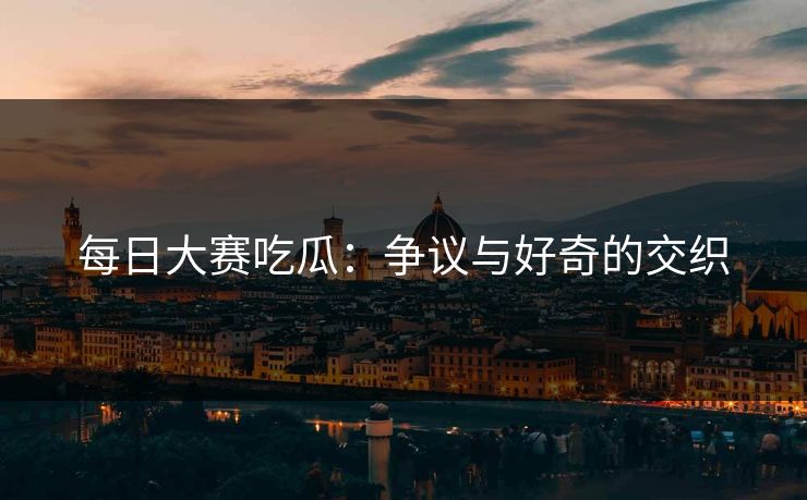 每日大赛吃瓜：争议与好奇的交织