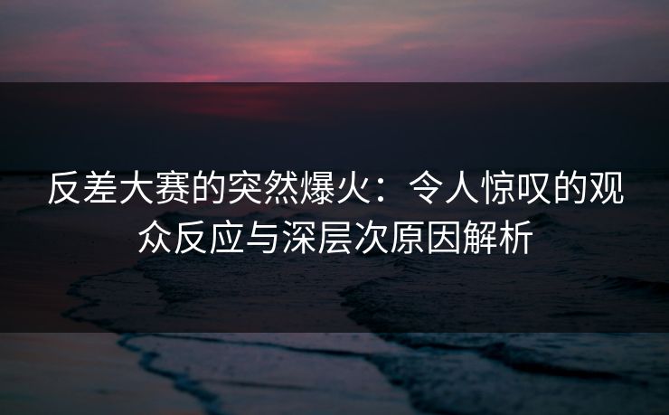 反差大赛的突然爆火：令人惊叹的观众反应与深层次原因解析