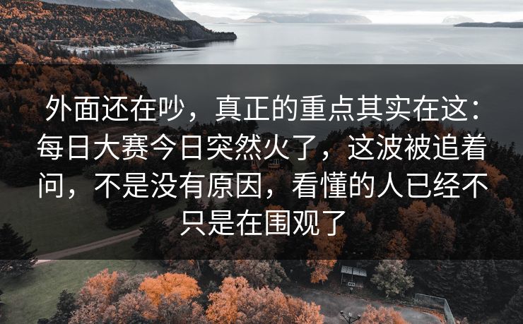 外面还在吵，真正的重点其实在这：每日大赛今日突然火了，这波被追着问，不是没有原因，看懂的人已经不只是在围观了
