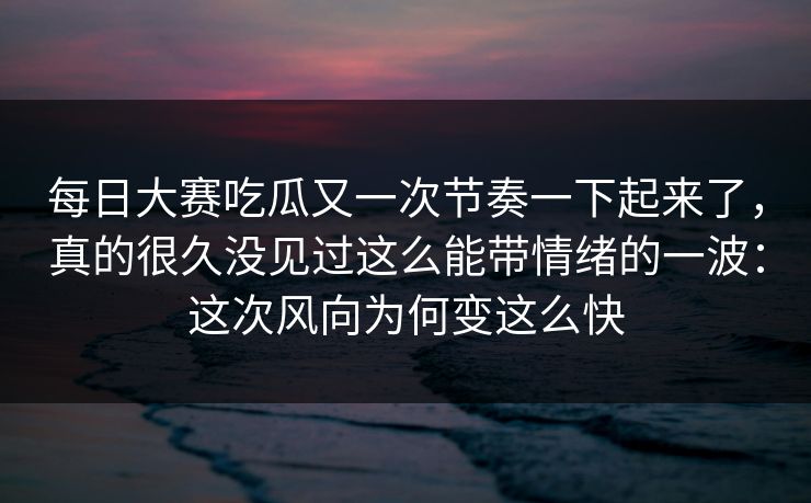 每日大赛吃瓜又一次节奏一下起来了，真的很久没见过这么能带情绪的一波：这次风向为何变这么快