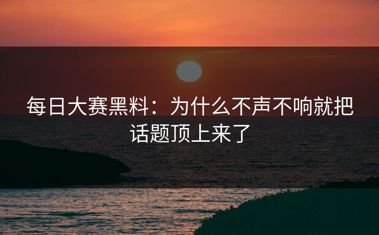 每日大赛黑料：为什么不声不响就把话题顶上来了