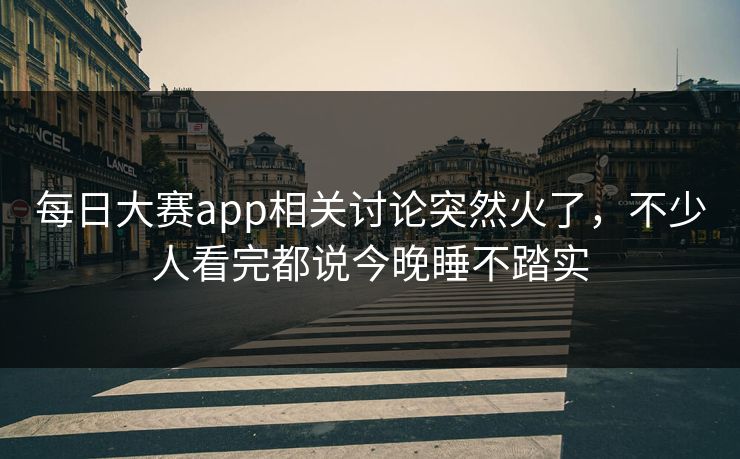 每日大赛app相关讨论突然火了，不少人看完都说今晚睡不踏实
