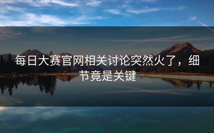每日大赛官网相关讨论突然火了，细节竟是关键