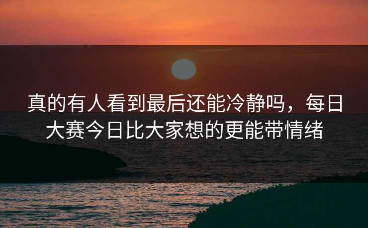 真的有人看到最后还能冷静吗，每日大赛今日比大家想的更能带情绪
