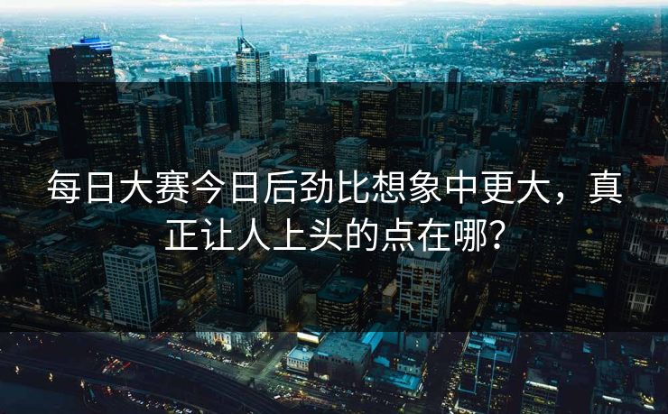 每日大赛今日后劲比想象中更大，真正让人上头的点在哪？