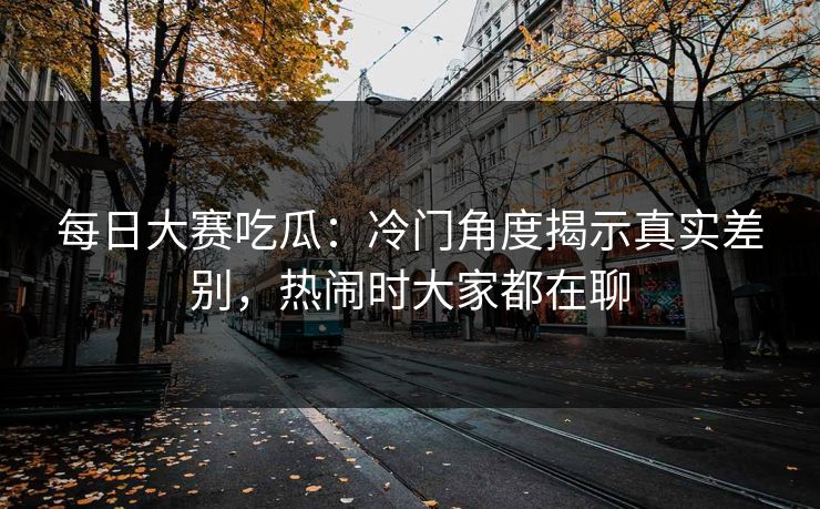 每日大赛吃瓜：冷门角度揭示真实差别，热闹时大家都在聊