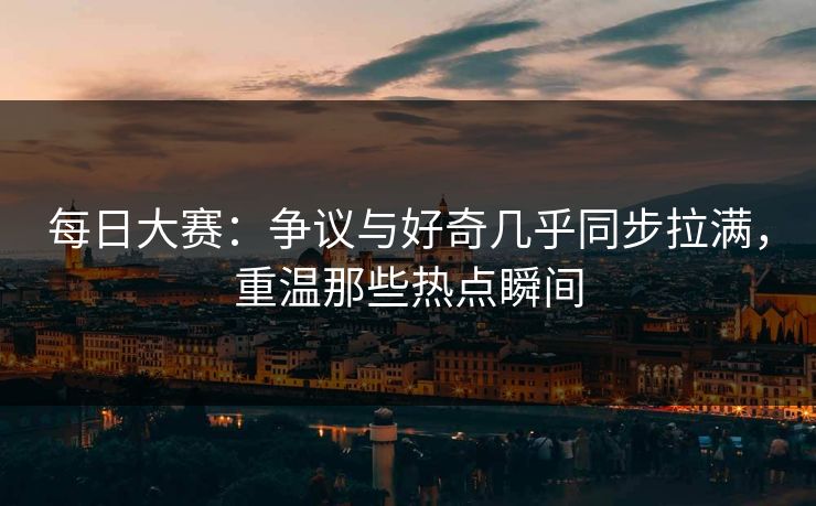 每日大赛：争议与好奇几乎同步拉满，重温那些热点瞬间