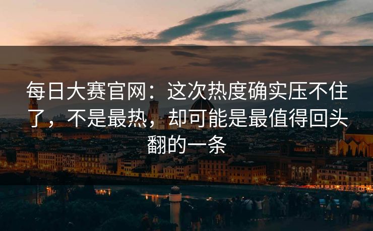 每日大赛官网：这次热度确实压不住了，不是最热，却可能是最值得回头翻的一条