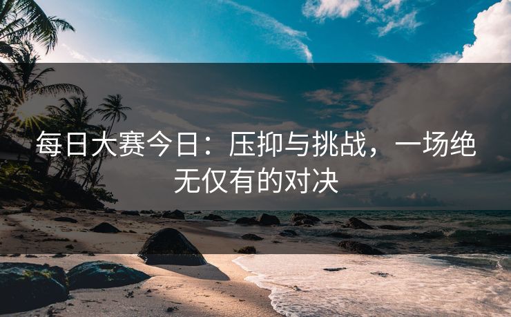 每日大赛今日：压抑与挑战，一场绝无仅有的对决