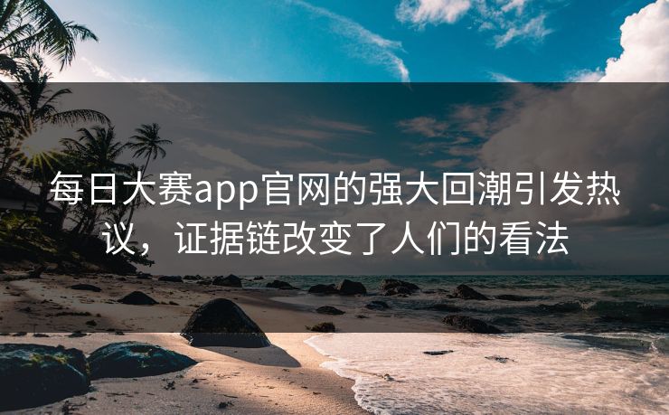 每日大赛app官网的强大回潮引发热议，证据链改变了人们的看法
