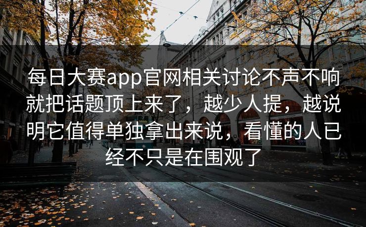 每日大赛app官网相关讨论不声不响就把话题顶上来了，越少人提，越说明它值得单独拿出来说，看懂的人已经不只是在围观了