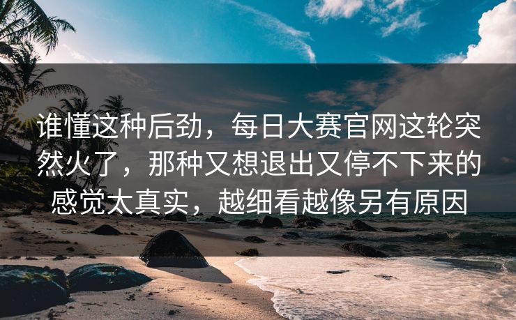 谁懂这种后劲，每日大赛官网这轮突然火了，那种又想退出又停不下来的感觉太真实，越细看越像另有原因