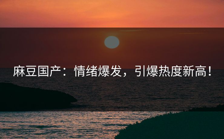 麻豆国产：情绪爆发，引爆热度新高！