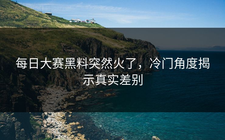 每日大赛黑料突然火了，冷门角度揭示真实差别