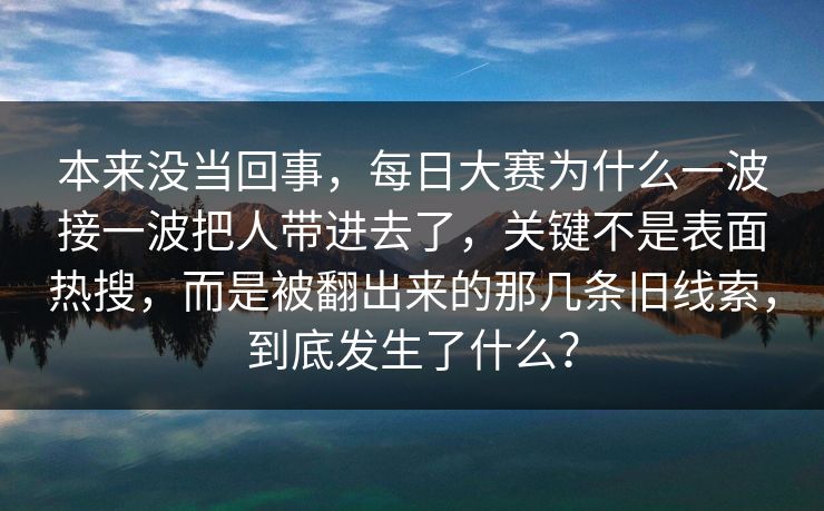本来没当回事，每日大赛为什么一波接一波把人带进去了，关键不是表面热搜，而是被翻出来的那几条旧线索，到底发生了什么？