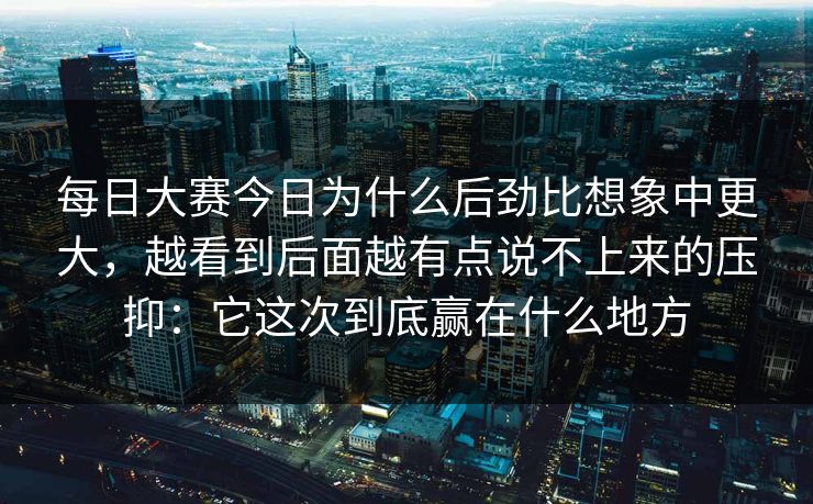 每日大赛今日为什么后劲比想象中更大，越看到后面越有点说不上来的压抑：它这次到底赢在什么地方