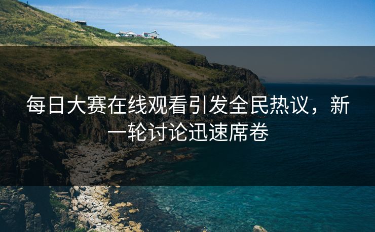 每日大赛在线观看引发全民热议,新一轮讨论迅速席卷 每日大赛在线观看引发全民热议,新一轮讨论迅速席卷