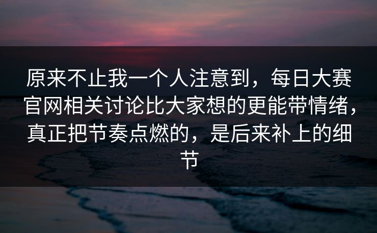 原来不止我一个人注意到，每日大赛官网相关讨论比大家想的更能带情绪，真正把节奏点燃的，是后来补上的细节