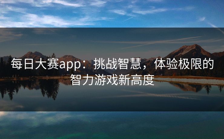 每日大赛app:挑战智慧,体验极限的智力游戏新高度 每日大赛app:挑战智慧,体验极限的智力游戏新高度