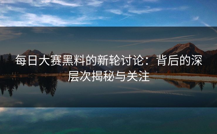每日大赛黑料的新轮讨论：背后的深层次揭秘与关注