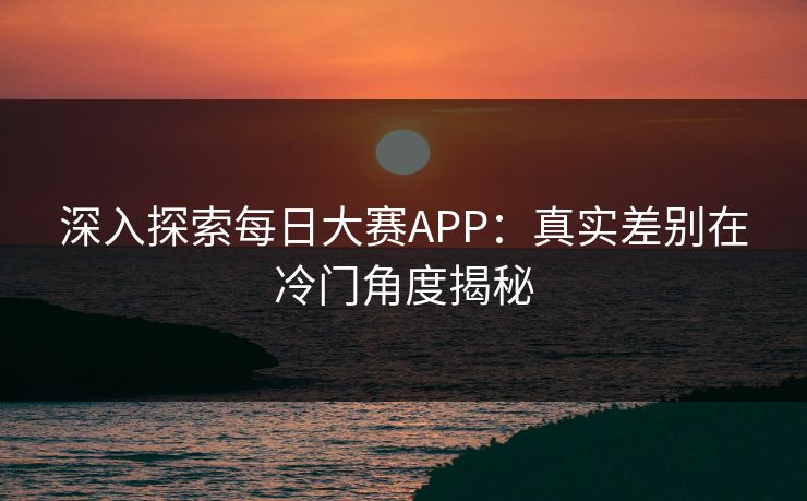 深入探索每日大赛APP：真实差别在冷门角度揭秘