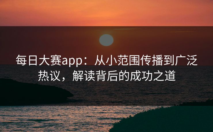 每日大赛app：从小范围传播到广泛热议，解读背后的成功之道