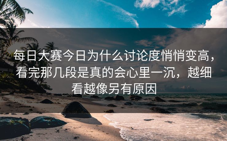 每日大赛今日为什么讨论度悄悄变高，看完那几段是真的会心里一沉，越细看越像另有原因