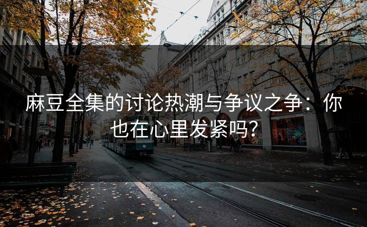 麻豆全集的讨论热潮与争议之争:你也在心里发紧吗? 麻豆全集的讨论热潮与争议之争:你也在心里发紧吗?