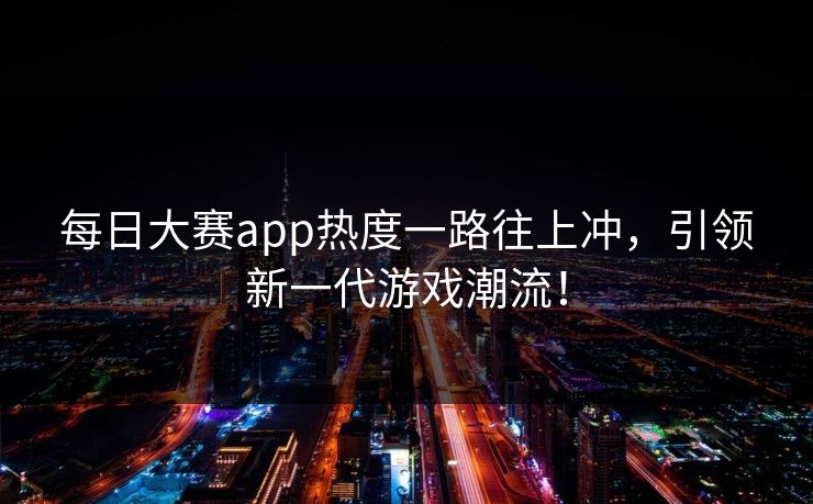 每日大赛app热度一路往上冲，引领新一代游戏潮流！