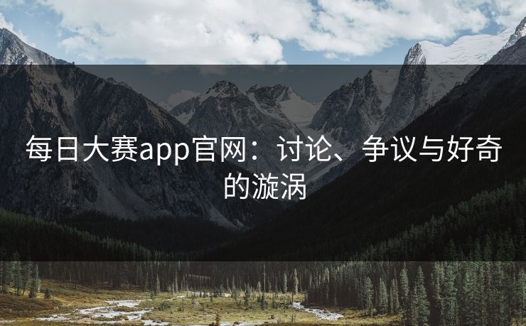 每日大赛app官网：讨论、争议与好奇的漩涡