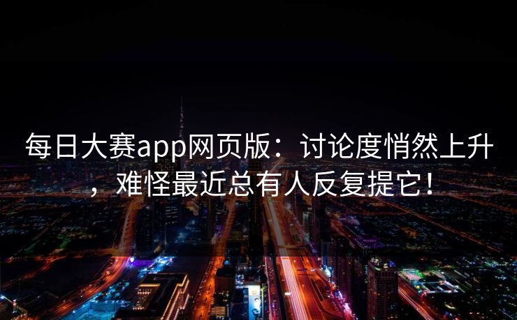 每日大赛app网页版：讨论度悄然上升，难怪最近总有人反复提它！
