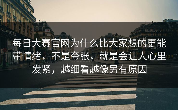每日大赛官网为什么比大家想的更能带情绪，不是夸张，就是会让人心里发紧，越细看越像另有原因