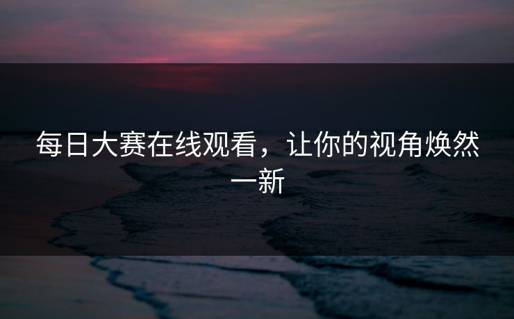 每日大赛在线观看，让你的视角焕然一新