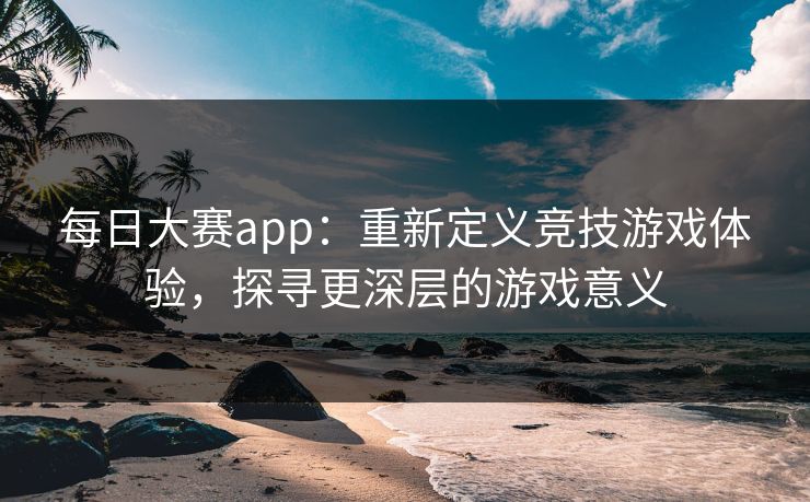 每日大赛app:重新定义竞技游戏体验,探寻更深层的游戏意义 每日大赛app:重新定义竞技游戏体验,探寻更深层的游戏意义