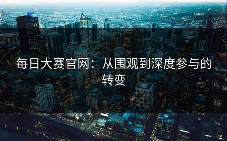 每日大赛官网:从围观到深度参与的转变 每日大赛官网:从围观到深度参与的转变
