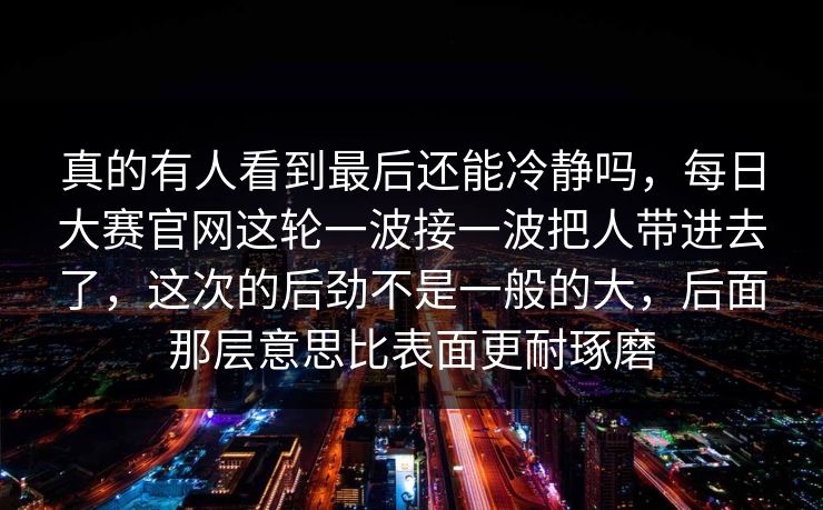真的有人看到最后还能冷静吗，每日大赛官网这轮一波接一波把人带进去了，这次的后劲不是一般的大，后面那层意思比表面更耐琢磨