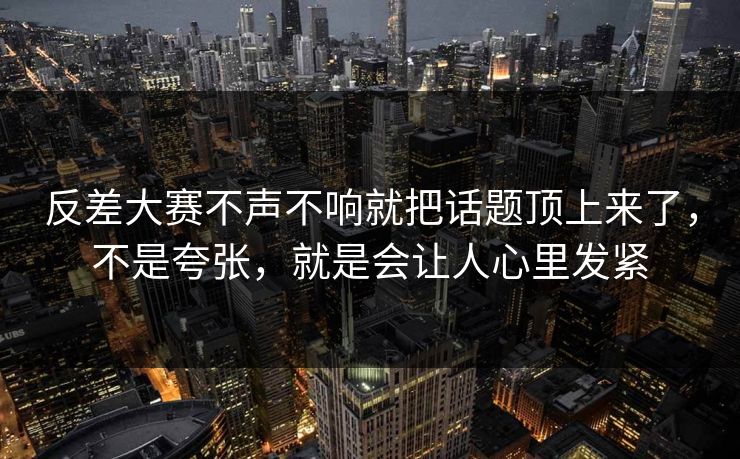 反差大赛不声不响就把话题顶上来了，不是夸张，就是会让人心里发紧
