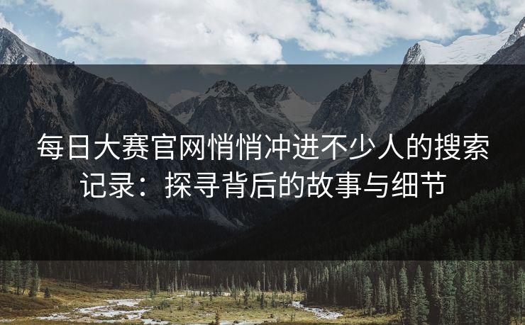 每日大赛官网悄悄冲进不少人的搜索记录：探寻背后的故事与细节