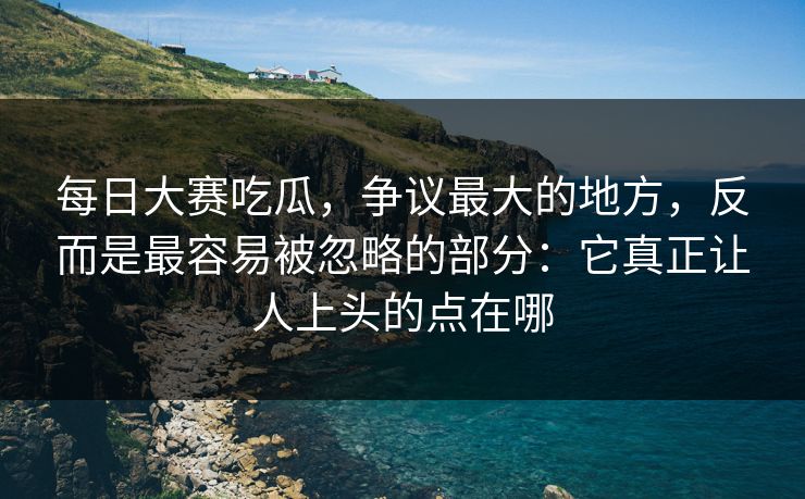 每日大赛吃瓜，争议最大的地方，反而是最容易被忽略的部分：它真正让人上头的点在哪