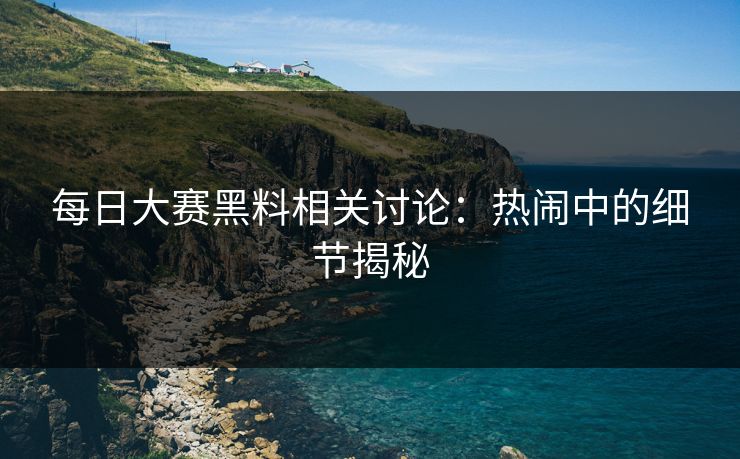 每日大赛黑料相关讨论：热闹中的细节揭秘