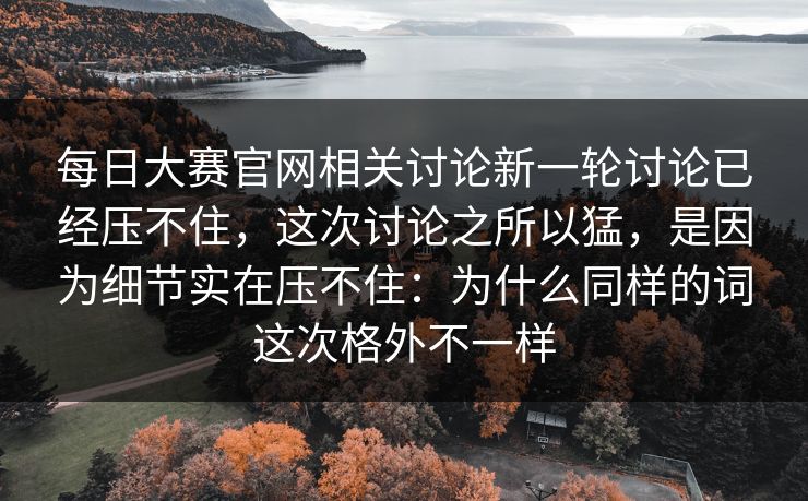 每日大赛官网相关讨论新一轮讨论已经压不住，这次讨论之所以猛，是因为细节实在压不住：为什么同样的词这次格外不一样